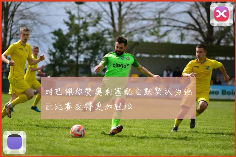 姆巴佩称赞奥利塞配合默契认为他让比赛变得更加轻松