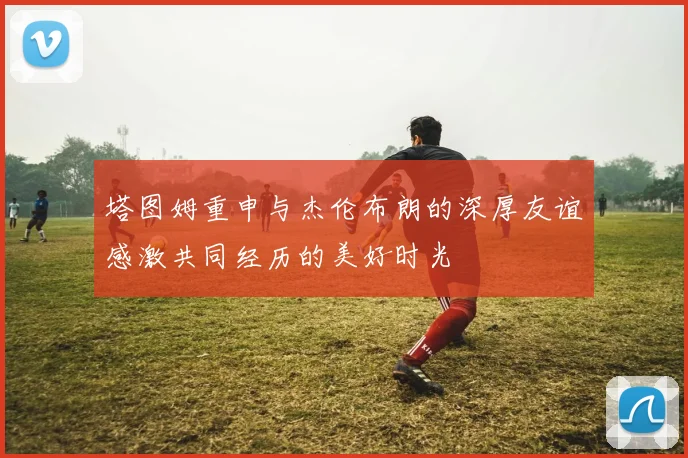 塔图姆重申与杰伦布朗的深厚友谊感激共同经历的美好时光