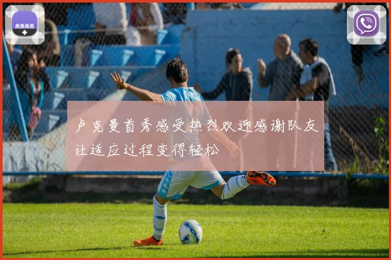 卢克曼首秀感受热烈欢迎感谢队友让适应过程变得轻松