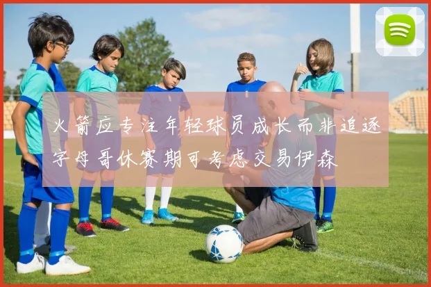 火箭应专注年轻球员成长而非追逐字母哥休赛期可考虑交易伊森