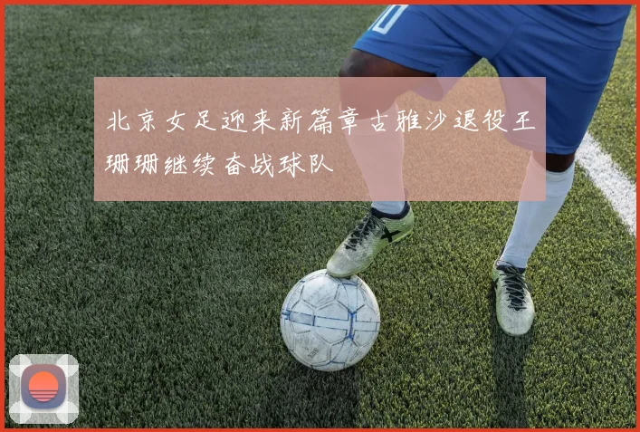 北京女足迎来新篇章古雅沙退役王珊珊继续奋战球队