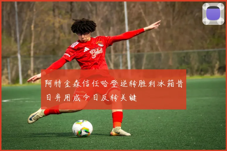 阿特金森信任哈登逆转胜利冰箱昔日弃用成今日反转关键
