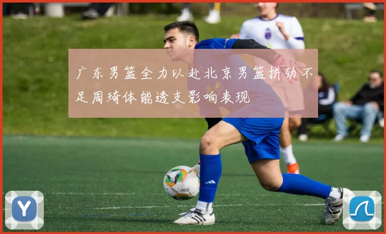 广东男篮全力以赴北京男篮拼劲不足周琦体能透支影响表现