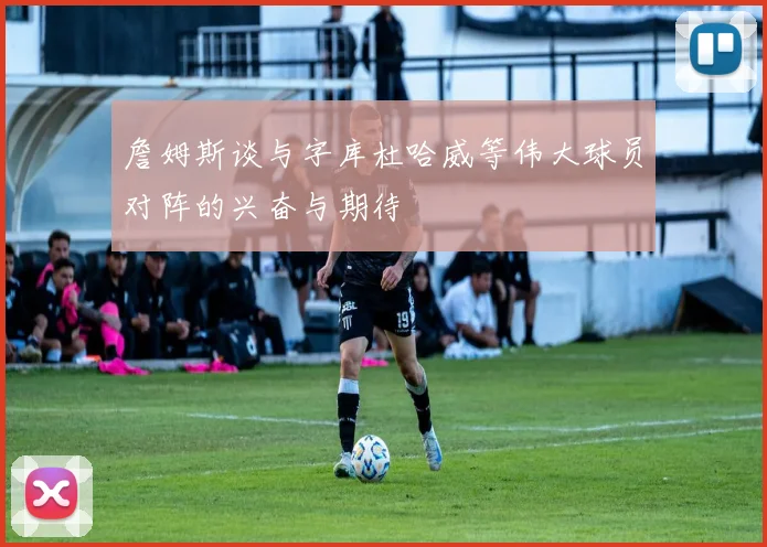 詹姆斯谈与字库杜哈威等伟大球员对阵的兴奋与期待