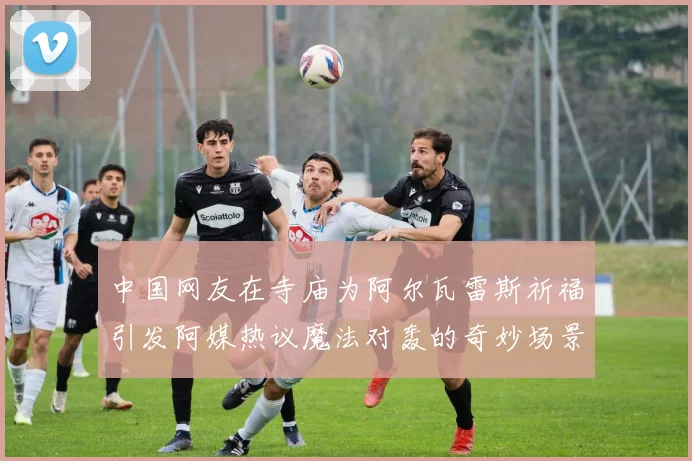 中国网友在寺庙为阿尔瓦雷斯祈福引发阿媒热议魔法对轰的奇妙场景