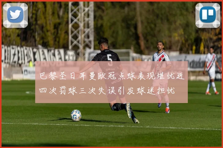 巴黎圣日耳曼欧冠点球表现堪忧近四次罚球三次失误引发球迷担忧