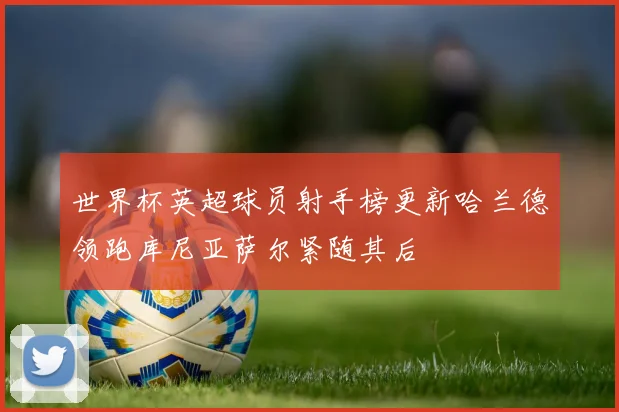 世界杯英超球员射手榜更新哈兰德领跑库尼亚萨尔紧随其后