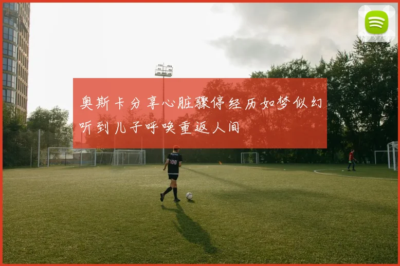 奥斯卡分享心脏骤停经历如梦似幻听到儿子呼唤重返人间