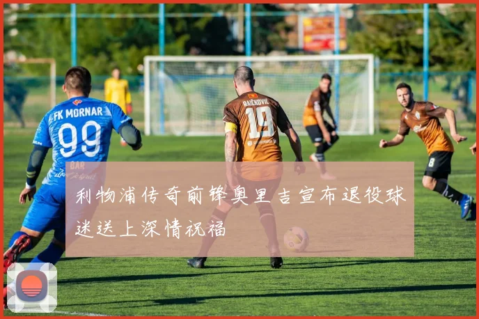 利物浦传奇前锋奥里吉宣布退役球迷送上深情祝福