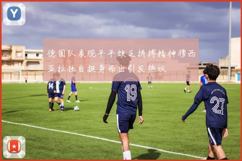 德国队表现平平缺乏拼搏精神穆西亚拉独自挺身而出引发热议