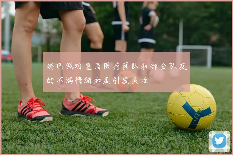 姆巴佩对皇马医疗团队和部分队友的不满情绪加剧引发关注