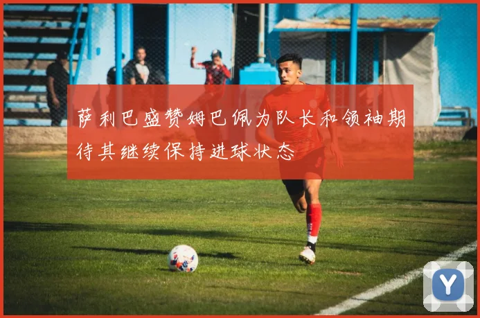 萨利巴盛赞姆巴佩为队长和领袖期待其继续保持进球状态