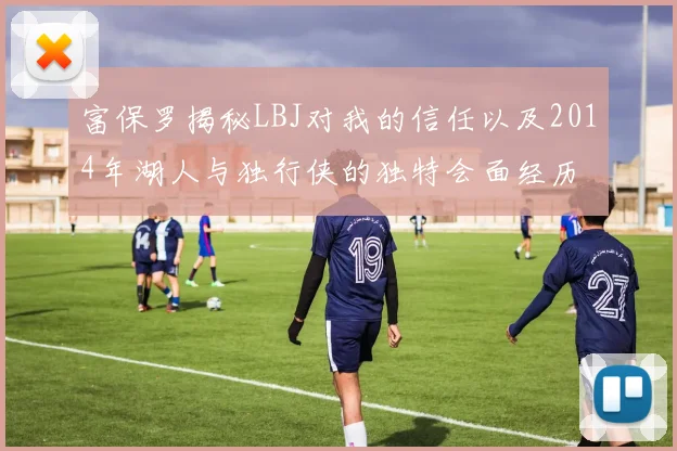 富保罗揭秘LBJ对我的信任以及2014年湖人与独行侠的独特会面经历