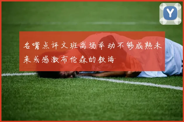 名嘴点评文班离场举动不够成熟未来或感激布伦森的教诲