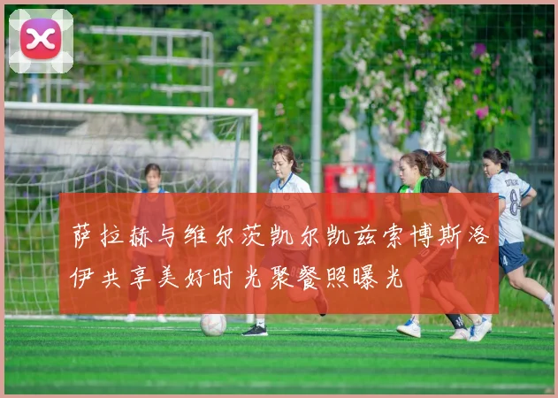 萨拉赫与维尔茨凯尔凯兹索博斯洛伊共享美好时光聚餐照曝光