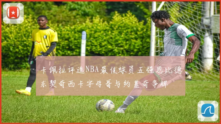 卡佩拉评选NBA最佳球员五强恩比德东契奇西卡字母哥与约基奇争辉